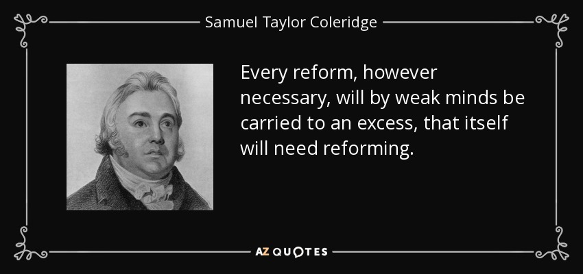 Every reform, however necessary, will by weak minds be carried to an excess, that itself will need reforming. - Samuel Taylor Coleridge