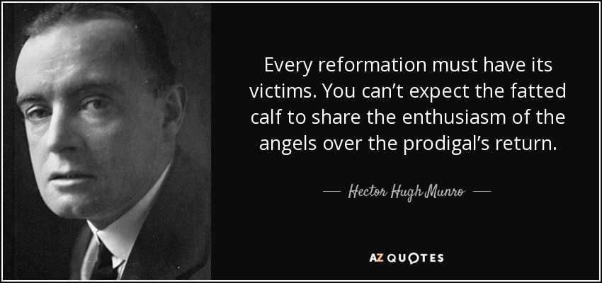 Every reformation must have its victims. You can’t expect the fatted calf to share the enthusiasm of the angels over the prodigal’s return. - Hector Hugh Munro