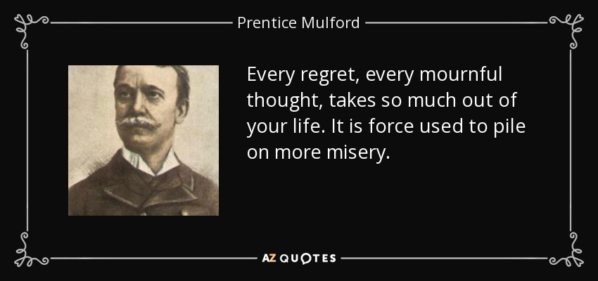 Every regret, every mournful thought, takes so much out of your life. It is force used to pile on more misery. - Prentice Mulford