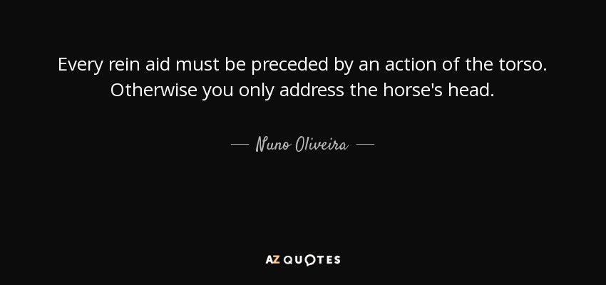Every rein aid must be preceded by an action of the torso. Otherwise you only address the horse's head. - Nuno Oliveira