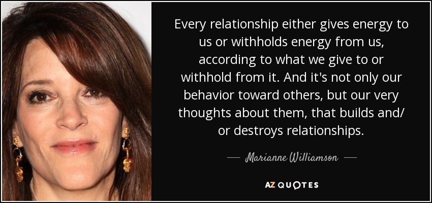 Every relationship either gives energy to us or withholds energy from us, according to what we give to or withhold from it. And it's not only our behavior toward others, but our very thoughts about them, that builds and/ or destroys relationships. - Marianne Williamson