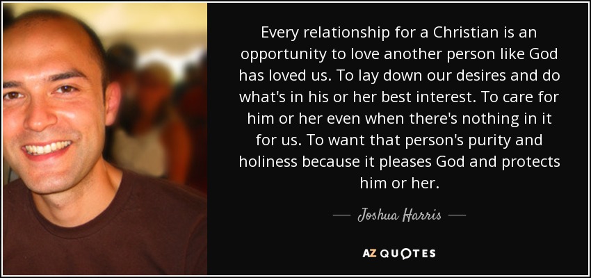Every relationship for a Christian is an opportunity to love another person like God has loved us. To lay down our desires and do what's in his or her best interest. To care for him or her even when there's nothing in it for us. To want that person's purity and holiness because it pleases God and protects him or her. - Joshua Harris