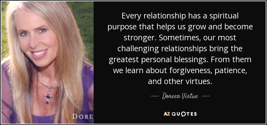 Every relationship has a spiritual purpose that helps us grow and become stronger. Sometimes, our most challenging relationships bring the greatest personal blessings. From them we learn about forgiveness, patience, and other virtues. - Doreen Virtue