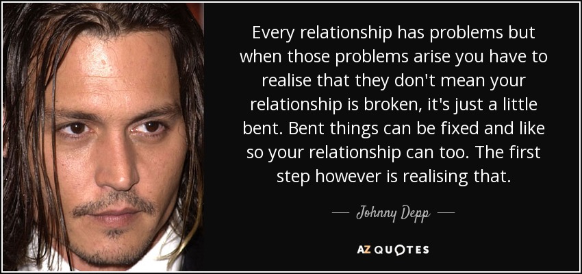 Every relationship has problems but when those problems arise you have to realise that they don't mean your relationship is broken, it's just a little bent. Bent things can be fixed and like so your relationship can too. The first step however is realising that. - Johnny Depp