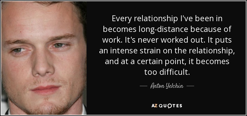 Every relationship I've been in becomes long-distance because of work. It's never worked out. It puts an intense strain on the relationship, and at a certain point, it becomes too difficult. - Anton Yelchin