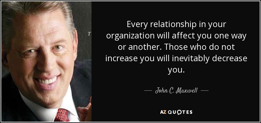 Every relationship in your organization will affect you one way or another. Those who do not increase you will inevitably decrease you. - John C. Maxwell