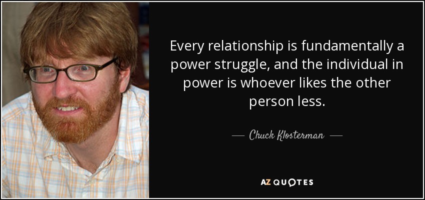 Every relationship is fundamentally a power struggle, and the individual in power is whoever likes the other person less. - Chuck Klosterman
