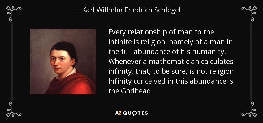 Every relationship of man to the infinite is religion, namely of a man in the full abundance of his humanity. Whenever a mathematician calculates infinity, that, to be sure, is not religion. Infinity conceived in this abundance is the Godhead. - Karl Wilhelm Friedrich Schlegel