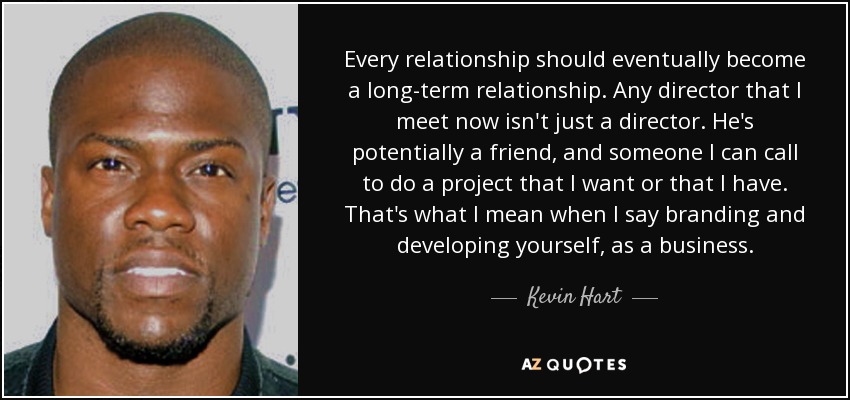 Every relationship should eventually become a long-term relationship. Any director that I meet now isn't just a director. He's potentially a friend, and someone I can call to do a project that I want or that I have. That's what I mean when I say branding and developing yourself, as a business. - Kevin Hart