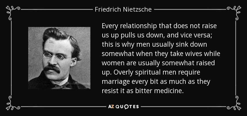 Every relationship that does not raise us up pulls us down, and vice versa; this is why men usually sink down somewhat when they take wives while women are usually somewhat raised up. Overly spiritual men require marriage every bit as much as they resist it as bitter medicine. - Friedrich Nietzsche