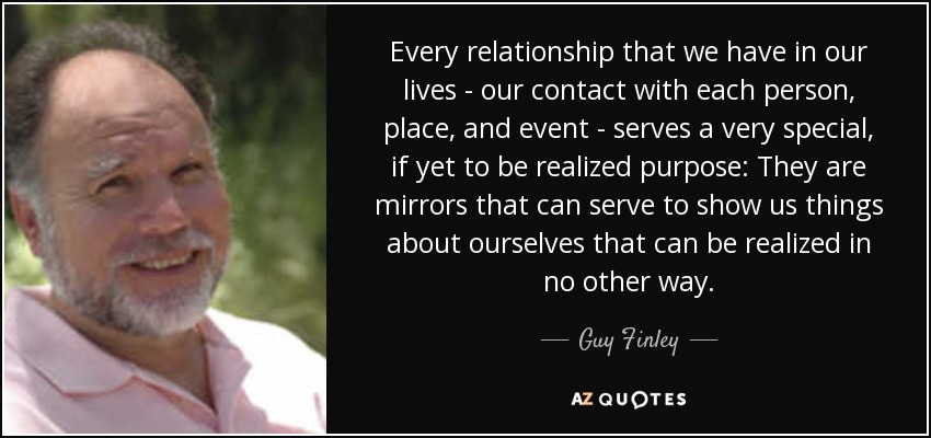 Every relationship that we have in our lives - our contact with each person, place, and event - serves a very special, if yet to be realized purpose: They are mirrors that can serve to show us things about ourselves that can be realized in no other way. - Guy Finley