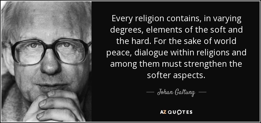 Every religion contains, in varying degrees, elements of the soft and the hard. For the sake of world peace, dialogue within religions and among them must strengthen the softer aspects. - Johan Galtung