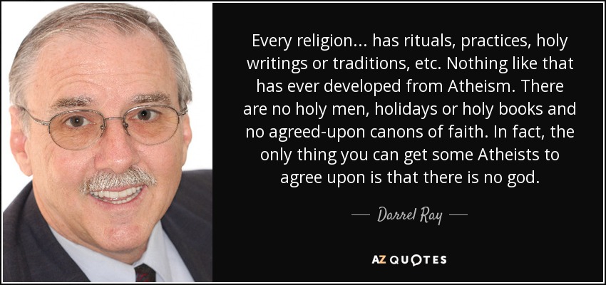 Every religion ... has rituals, practices, holy writings or traditions, etc. Nothing like that has ever developed from Atheism. There are no holy men, holidays or holy books and no agreed-upon canons of faith. In fact, the only thing you can get some Atheists to agree upon is that there is no god. - Darrel Ray
