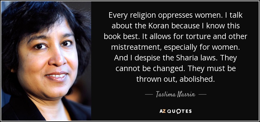 Every religion oppresses women. I talk about the Koran because I know this book best. It allows for torture and other mistreatment, especially for women. And I despise the Sharia laws. They cannot be changed. They must be thrown out, abolished. - Taslima Nasrin