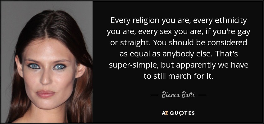 Every religion you are, every ethnicity you are, every sex you are, if you're gay or straight. You should be considered as equal as anybody else. That's super-simple, but apparently we have to still march for it. - Bianca Balti