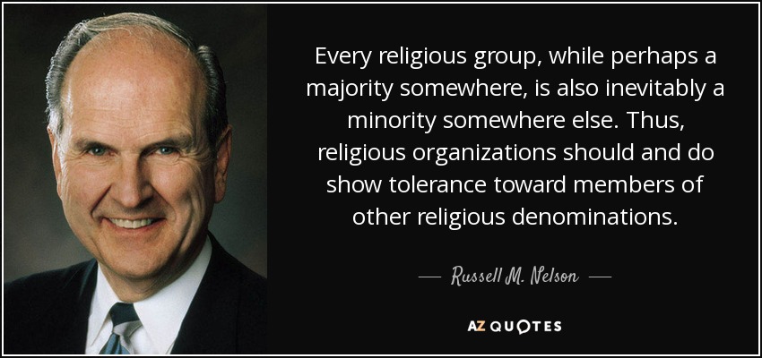 Every religious group, while perhaps a majority somewhere, is also inevitably a minority somewhere else. Thus, religious organizations should and do show tolerance toward members of other religious denominations. - Russell M. Nelson