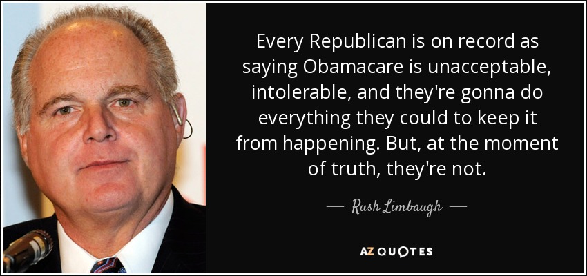 Every Republican is on record as saying Obamacare is unacceptable, intolerable, and they're gonna do everything they could to keep it from happening. But, at the moment of truth, they're not. - Rush Limbaugh