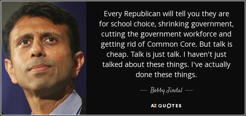 Every Republican will tell you they are for school choice, shrinking government, cutting the government workforce and getting rid of Common Core. But talk is cheap. Talk is just talk. I haven't just talked about these things. I've actually done these things. - Bobby Jindal