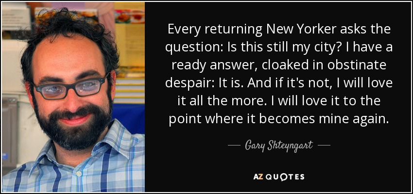 Every returning New Yorker asks the question: Is this still my city? I have a ready answer, cloaked in obstinate despair: It is. And if it's not, I will love it all the more. I will love it to the point where it becomes mine again. - Gary Shteyngart