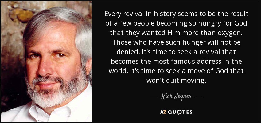 Every revival in history seems to be the result of a few people becoming so hungry for God that they wanted Him more than oxygen. Those who have such hunger will not be denied. It's time to seek a revival that becomes the most famous address in the world. It's time to seek a move of God that won't quit moving. - Rick Joyner