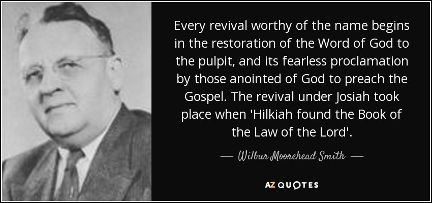 Every revival worthy of the name begins in the restoration of the Word of God to the pulpit, and its fearless proclamation by those anointed of God to preach the Gospel. The revival under Josiah took place when 'Hilkiah found the Book of the Law of the Lord'. - Wilbur Moorehead Smith