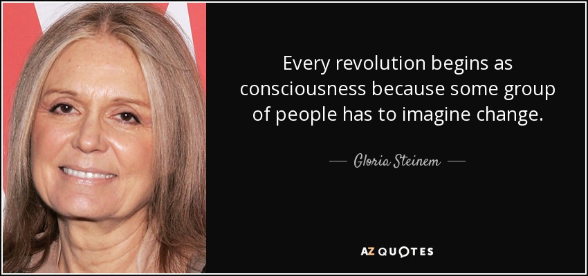Every revolution begins as consciousness because some group of people has to imagine change. - Gloria Steinem