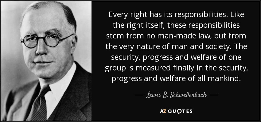 Every right has its responsibilities. Like the right itself, these responsibilities stem from no man-made law, but from the very nature of man and society. The security, progress and welfare of one group is measured finally in the security, progress and welfare of all mankind. - Lewis B. Schwellenbach