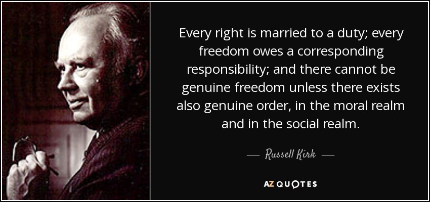 Every right is married to a duty; every freedom owes a corresponding responsibility; and there cannot be genuine freedom unless there exists also genuine order, in the moral realm and in the social realm. - Russell Kirk