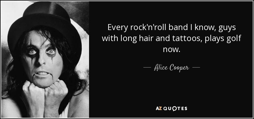 Every rock'n'roll band I know, guys with long hair and tattoos, plays golf now. - Alice Cooper