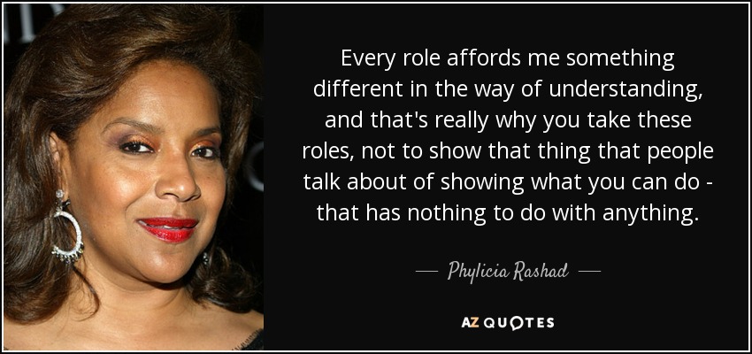 Every role affords me something different in the way of understanding, and that's really why you take these roles, not to show that thing that people talk about of showing what you can do - that has nothing to do with anything. - Phylicia Rashad