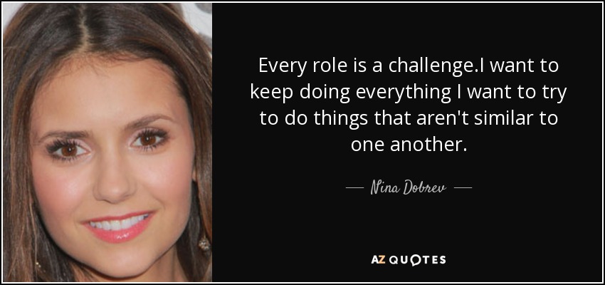 Every role is a challenge.I want to keep doing everything I want to try to do things that aren't similar to one another. - Nina Dobrev