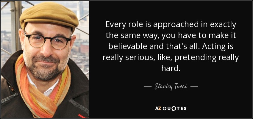 Every role is approached in exactly the same way, you have to make it believable and that's all. Acting is really serious, like, pretending really hard. - Stanley Tucci