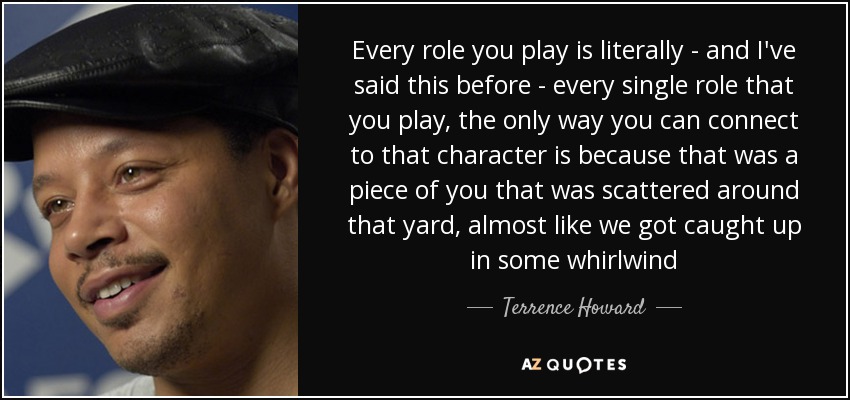 Every role you play is literally - and I've said this before - every single role that you play, the only way you can connect to that character is because that was a piece of you that was scattered around that yard, almost like we got caught up in some whirlwind - Terrence Howard