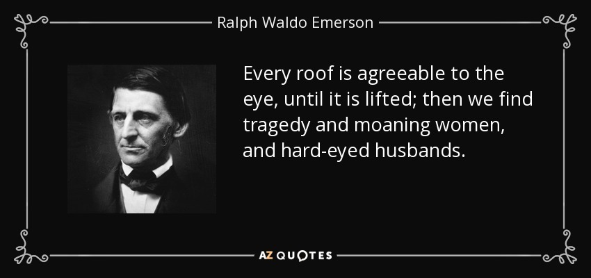Every roof is agreeable to the eye, until it is lifted; then we find tragedy and moaning women, and hard-eyed husbands. - Ralph Waldo Emerson