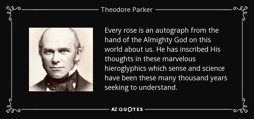 Every rose is an autograph from the hand of the Almighty God on this world about us. He has inscribed His thoughts in these marvelous hieroglyphics which sense and science have been these many thousand years seeking to understand. - Theodore Parker