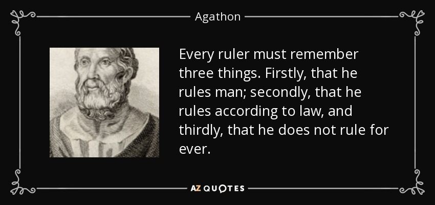 Every ruler must remember three things. Firstly, that he rules man; secondly, that he rules according to law, and thirdly, that he does not rule for ever. - Agathon