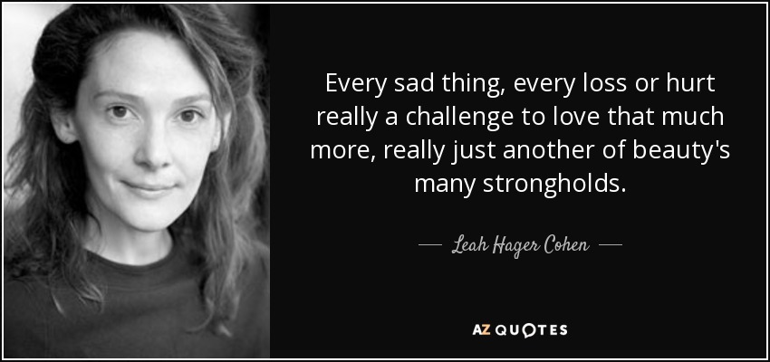 Every sad thing, every loss or hurt really a challenge to love that much more, really just another of beauty's many strongholds. - Leah Hager Cohen