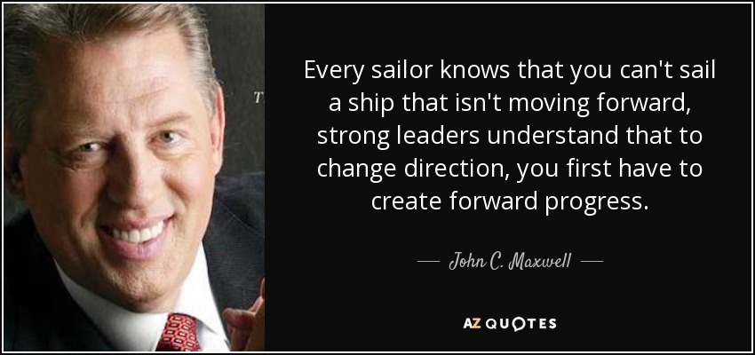 Every sailor knows that you can't sail a ship that isn't moving forward, strong leaders understand that to change direction, you first have to create forward progress. - John C. Maxwell