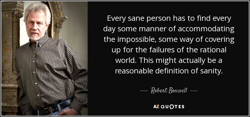 Every sane person has to find every day some manner of accommodating the impossible, some way of covering up for the failures of the rational world. This might actually be a reasonable definition of sanity. - Robert Boswell