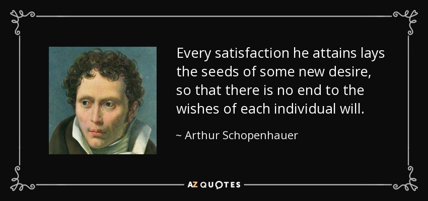 Every satisfaction he attains lays the seeds of some new desire, so that there is no end to the wishes of each individual will. - Arthur Schopenhauer