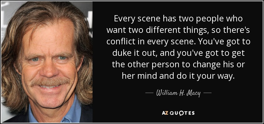 Every scene has two people who want two different things, so there's conflict in every scene. You've got to duke it out, and you've got to get the other person to change his or her mind and do it your way. - William H. Macy