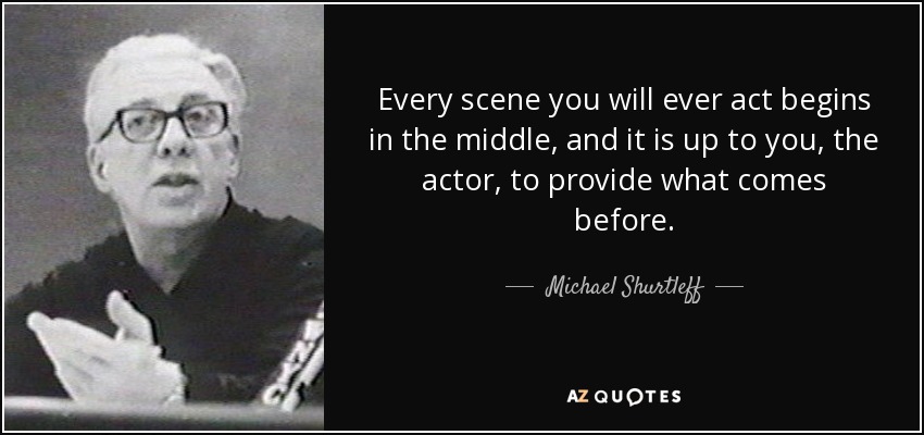 Every scene you will ever act begins in the middle, and it is up to you, the actor, to provide what comes before. - Michael Shurtleff