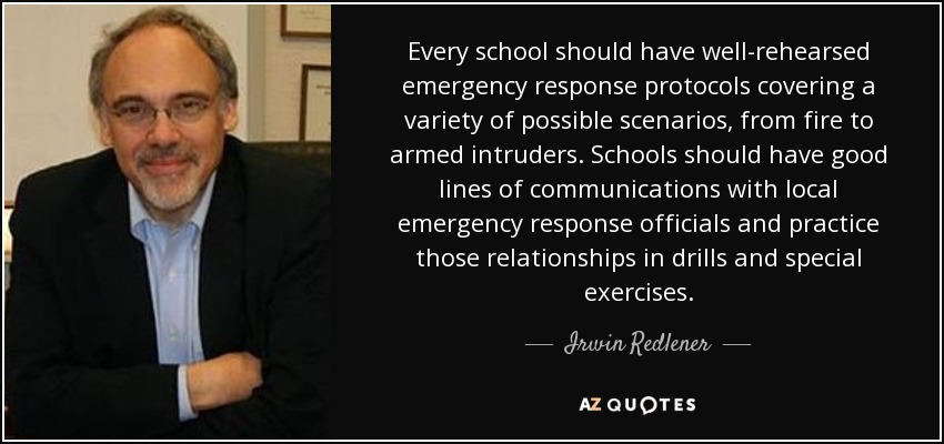 Every school should have well-rehearsed emergency response protocols covering a variety of possible scenarios, from fire to armed intruders. Schools should have good lines of communications with local emergency response officials and practice those relationships in drills and special exercises. - Irwin Redlener