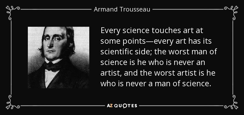Every science touches art at some points—every art has its scientific side; the worst man of science is he who is never an artist, and the worst artist is he who is never a man of science. - Armand Trousseau