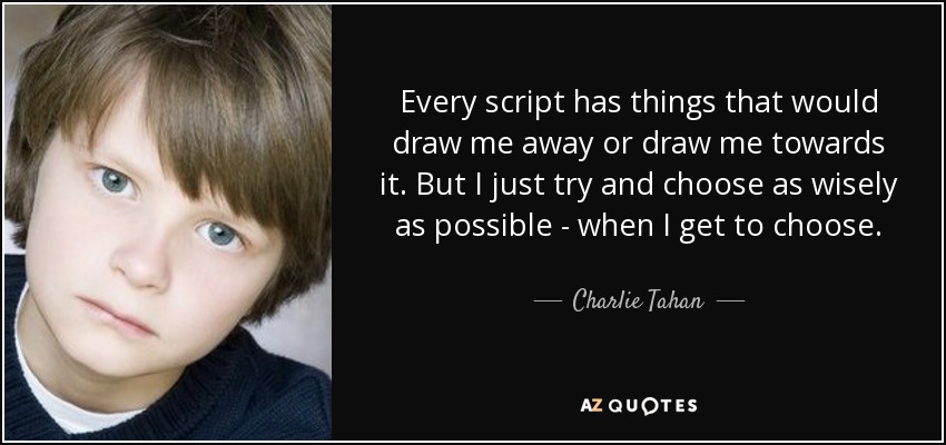 Every script has things that would draw me away or draw me towards it. But I just try and choose as wisely as possible - when I get to choose. - Charlie Tahan