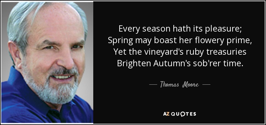 Every season hath its pleasure; Spring may boast her flowery prime, Yet the vineyard's ruby treasuries Brighten Autumn's sob'rer time. - Thomas  Moore