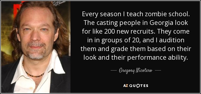 Every season I teach zombie school. The casting people in Georgia look for like 200 new recruits. They come in in groups of 20, and I audition them and grade them based on their look and their performance ability. - Gregory Nicotero