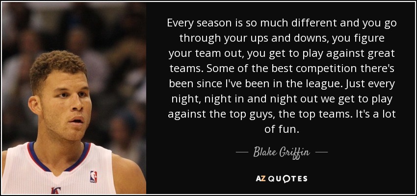 Every season is so much different and you go through your ups and downs, you figure your team out, you get to play against great teams. Some of the best competition there's been since I've been in the league. Just every night, night in and night out we get to play against the top guys, the top teams. It's a lot of fun. - Blake Griffin