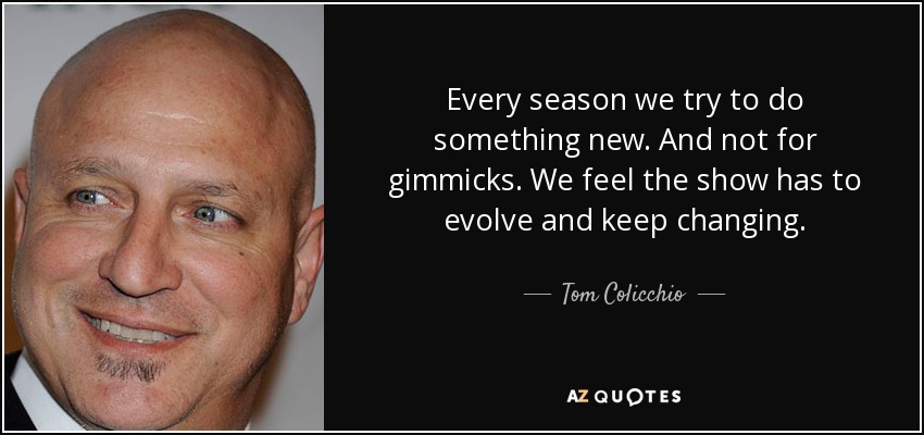 Every season we try to do something new. And not for gimmicks. We feel the show has to evolve and keep changing. - Tom Colicchio