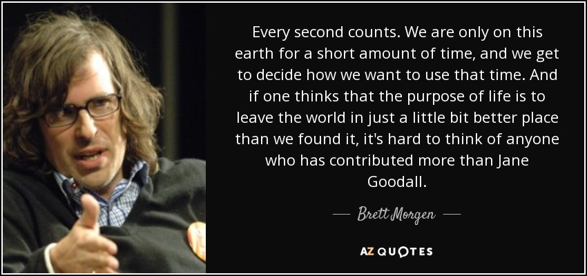 Every second counts. We are only on this earth for a short amount of time, and we get to decide how we want to use that time. And if one thinks that the purpose of life is to leave the world in just a little bit better place than we found it, it's hard to think of anyone who has contributed more than Jane Goodall. - Brett Morgen